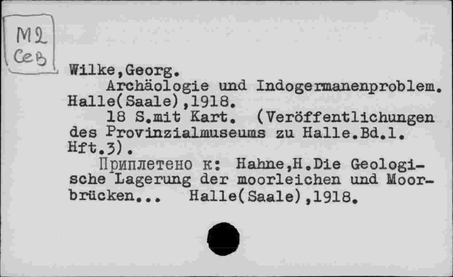 ﻿Wilke, Georg.
Archäologie und Indogermanenproblem. Halle( Saale) ,1918.
18 S.mit Kart. (Veröffentlichungen des Provinzialmuseums zu Halle.Bd.l. Hft.3).
Приплетено к: Hahne,H.Die Geologische Lagerung der moorleichen und Moorbrücken. . . Halle(Saale),1918.